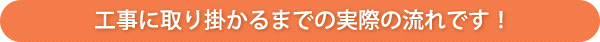 工事に取り掛かるまでの実際の流れです！