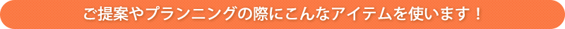 ご提案やプランニングの際にこんなアイテムを使います！