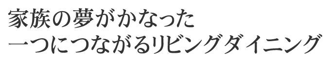 家族の夢がかなった一つにつながるリビングダイニング